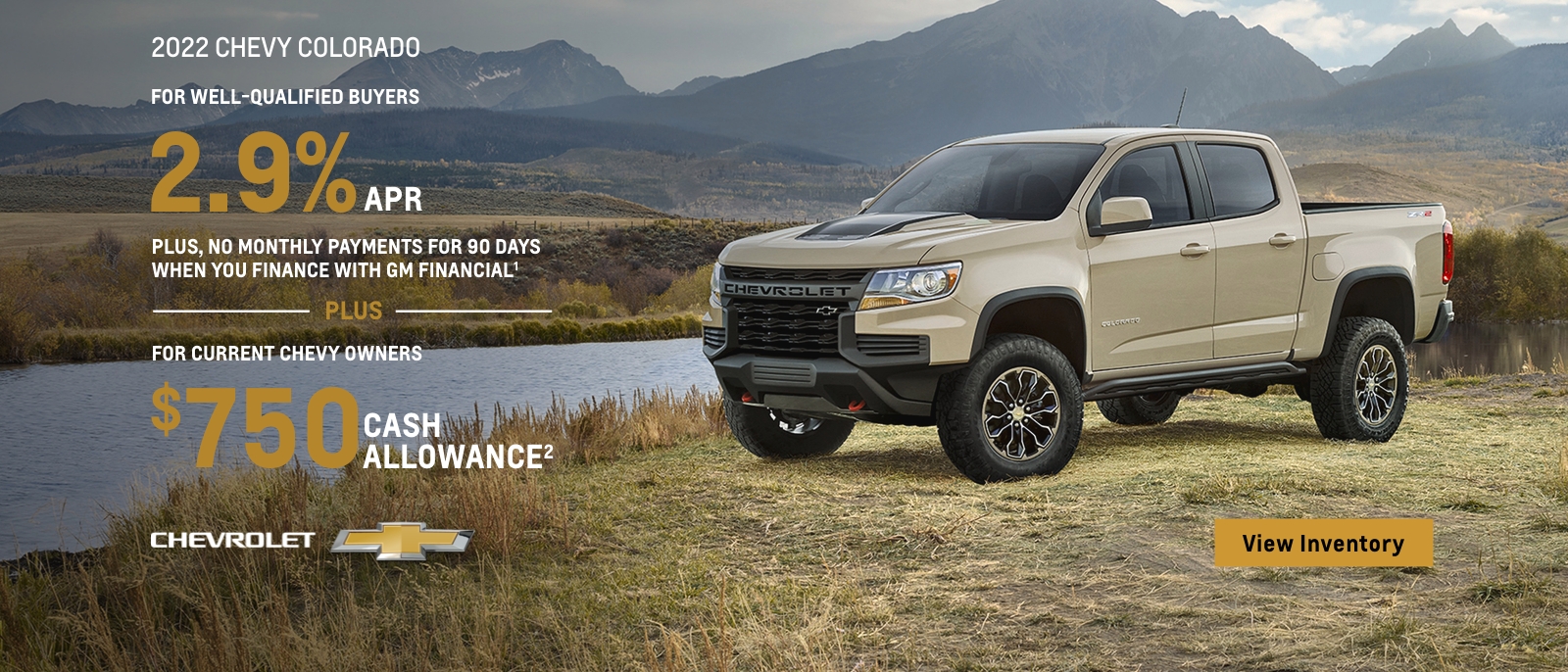 2022 Chevy Colorado. All roads lead to adventure. For well-qualified buyers 2.9% APR plus no monthly payments for 90 days when you finance with GM financial. Plus, for current chevy owners $750 cash allowance.