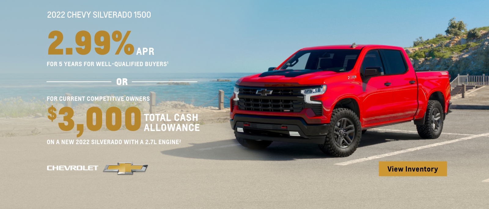 2022 Chevy Silverado 1500. 2.99% APR for 5 years for well-qualified buyers. Or, for current competitive owners $3,000 total cash allowance on a new 2022 Silverado with a 2.7L engine.