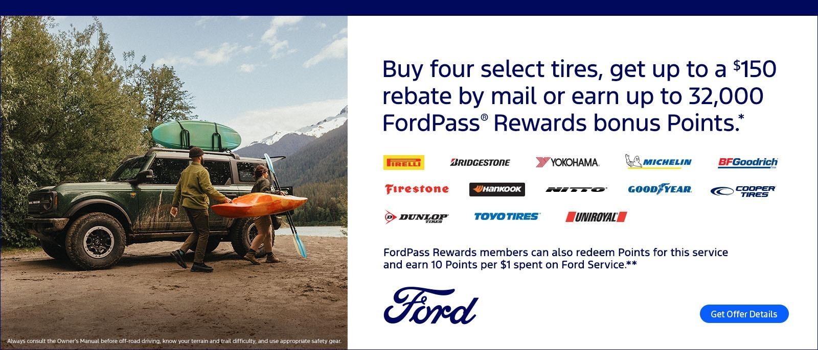 "Buy four select tires, get up to a $150 rebate by mail or earn up to 32,000 FordPass® Rewards bonus Points.* On these name brands: Pirelli, Bridgestone, Yokohama®, Michelin, BFGoodrich®, Firestone, Hankook, Nitto®, Goodyear®, Cooper®, Dunlop®, Toyo®, and Uniroyal®.
FordPass Rewards members can also redeem Points for this service and earn 10 Points per $1 spent on Ford Service.**"