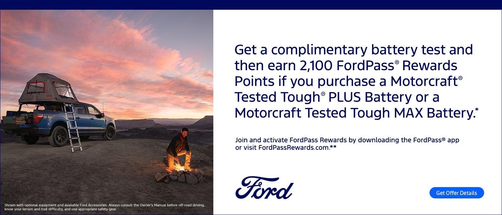 Get a complimentary battery test and then earn 2,100 FordPass® Rewards Points if you purchase a Motorcraft® Tested Tough® PLUS Battery or a Motorcraft Tested Tough MAX Battery.* Join and activate FordPass Rewards by downloading the FordPass® app or visit FordPassRewards.com.**