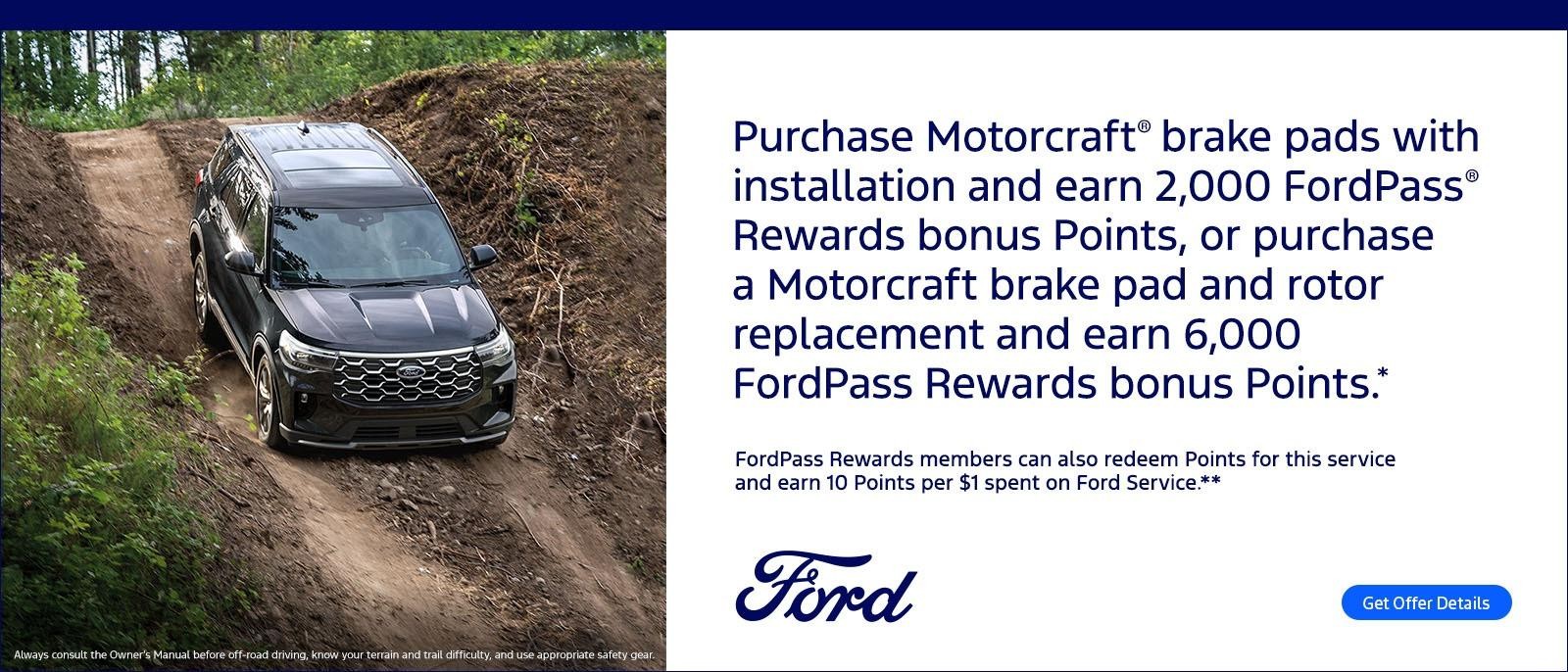 Purchase Motorcraft® brake pads with installation and earn 2,000 FordPass® Rewards bonus Points, or purchase a Motorcraft brake pad and rotor replacement and earn 6,000 FordPass Rewards bonus Points.* FordPass Rewards members can also redeem Points for this service and earn 10 Points per $1 spent on Ford Service.**