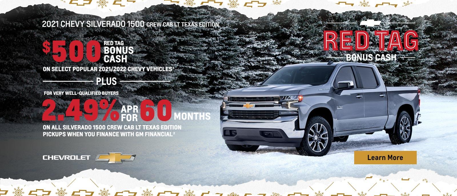 $500 Red Tag Bonus Cash on select popular 2021/2022 Chevy vehicles. Plus, for very well-qualified buyers 2.49% APR for 60 months on all Silverado 1500 Crew Cab LT Texas Edition pickups when you finance with GM Financial.