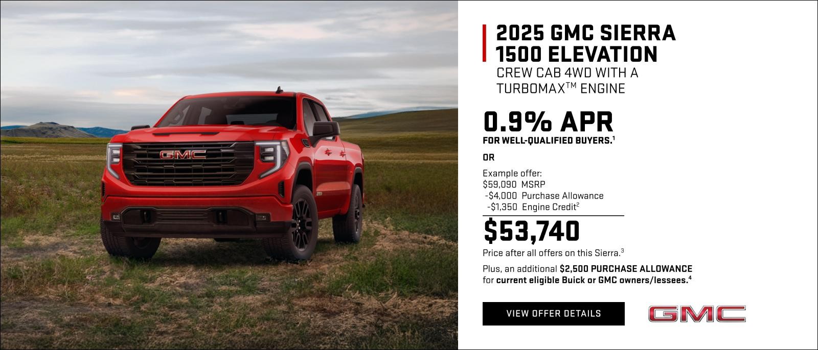0.9% APR for well-qualified buyers.1

OR

Example offer:
$59,090 MSRP
$4,000 Purchase Allowance
$1,350 Engine Credit2
$53,740 Price after all offers on this Sierra.3

Plus, an additional $2,500 PURCHASE ALLOWANCE for current eligible Buick or GMC owners/lessees.4
