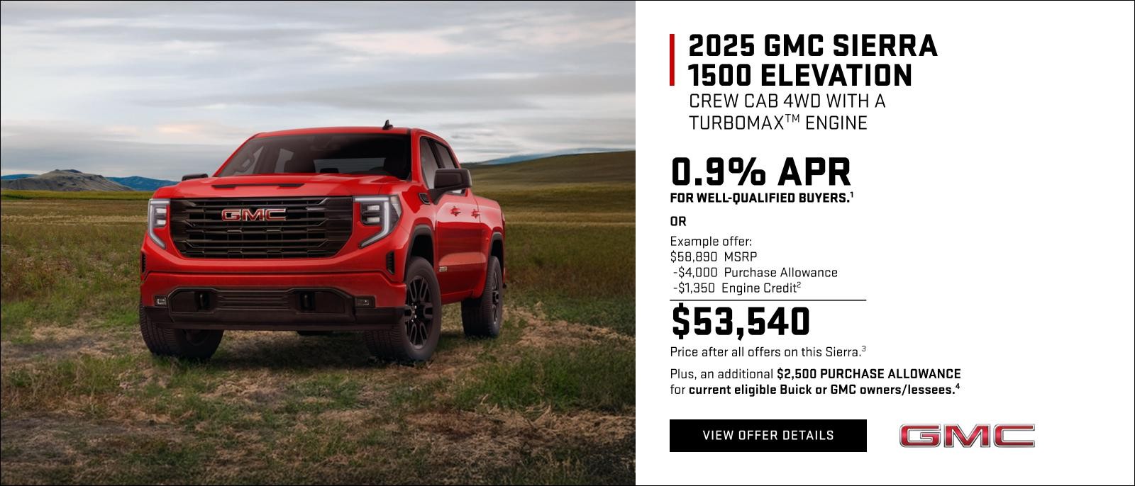 0.9% APR for well-qualified buyers.1

OR

Example offer: 
$58,890 MSRP
$4,000 Purchase Allowance
$1,350 Engine Credit2
$53,540 Price after all offers on this Sierra.3

Plus, an additional $2,500 PURCHASE ALLOWANCE for current eligible Buick or GMC owners/lessees.4