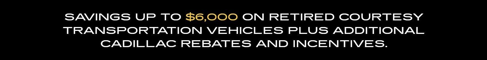 SAVINGS UP TO $6,000 ON RETIRED COURTESY TRANSPORTATION VEHICLES PLUS ADDITIONAL CADILLAC REBATES AND INCENTIVES.