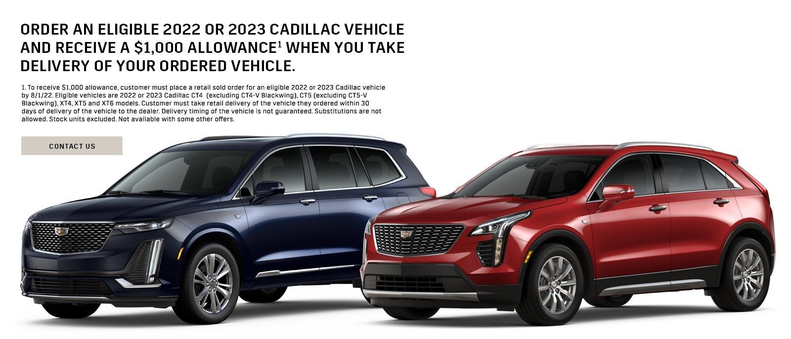 ORDER AN ELIGIBLE 2022 OR 2023 CADILLAC VEHICLE AND RECEIVE A $1,000 ALLOWANCE¹ WHEN YOU TAKE DELIVERY OF YOUR ORDERED VEHICLE. 1. To receive $1,000 allowance, customer must place a retail sold order for an eligible 2022 or 2023 Cadillac vehicle by 8/1/22. Eligible vehicles are 2022 or 2023 Cadillac CT4 (excluding CT4-V Blackwing). CT5 (excluding CT5-V Blackwing), XT4, XT5 and XT6 models. Customer must take retail delivery of the vehicle they ordered within 30 days of delivery of the vehicle to the dealer. Delivery timing of the vehicle is not guaranteed. Substitutions are not allowed. Stock units excluded. Not available with some other offers. CONTACT US
