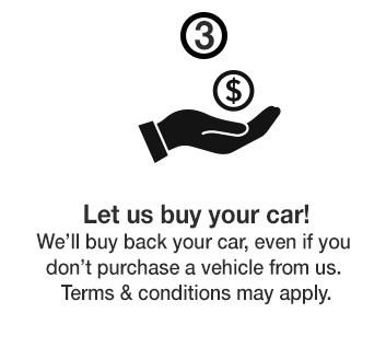 Let us buy your car! We'll buy back your car, even if your don't purchase a vehicle from us. Terms & conditions may apply. Let us buy your car! We'll buy back your car, even if your don't purchase a vehicle from us. Terms & conditions may apply.
