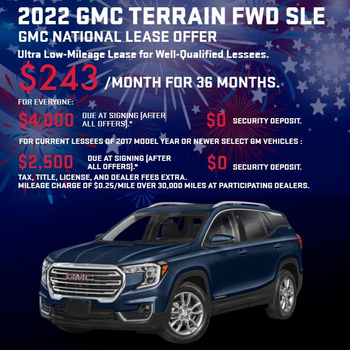 2022 GMC TERRAIN FWD SLE
GMC National Lease Offer
Ultra Low-Mileage Lease for Well-Qualified Lessees.
$243/MONTH for 36 months.
For Everyone: $4,000 due at signing (after all offers).*
$0 security deposit.
For Current Lessees of 2017 model year or newer select GM vehicles :
$2,500 due at signing (after all offers).**
$0 security deposit.
Tax, title, license, and dealer fees extra.
Mileage charge of $0.25/mile over 30,000 miles at participating dealers.