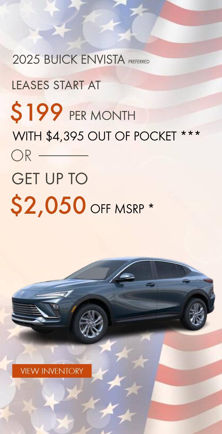 2025 BUICK ENVISTA PREFERRED
LEASES START AT $199 PER MONTH WITH $4,395 OUT OF POCKET ***
OR
GET UP TO $2,050 OFF MSRP *