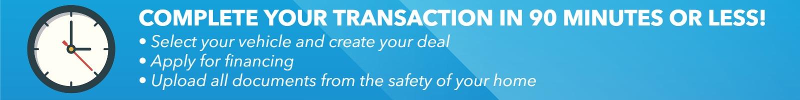 Complete Your Transaction in 90 minutes or less! - select your vehicle and create your deal - apply for financing - upload all documents from the safety of your home Complete Your Transaction in 90 minutes or less! - select your vehicle and create your deal - apply for financing - upload all documents from the safety of your home