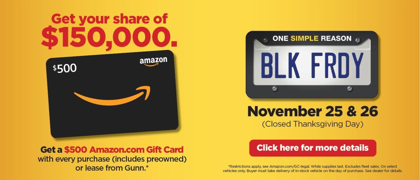 Get your share of $150,000
November 25 & 26
Get a $500 Amazon.com gift card with every purchase (includes preowned) or lease from Gunn*
*Restrictions apply, see Amazon.com/GC-legal. While supplies last. Excludes fleet sales. On select vehicles only. Buyer must take delivery of in-stock vehicle on the day of purchase. Gunn’s 48-Hour return policy applies to all purchases. By law, the gift is taxable. Offer void where prohibited. See dealer for details.