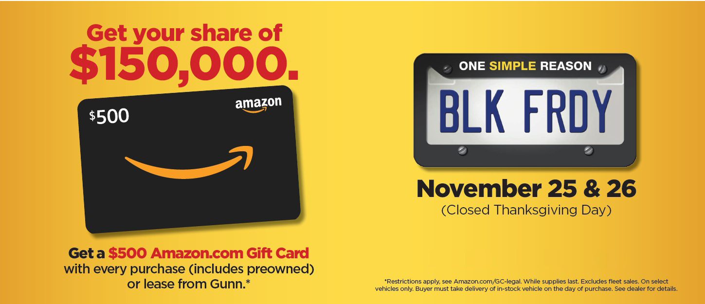Get your share of $150,000 November 25 & 26 Get a $500 Amazon.com gift card with every purchase (includes preowned) or lease from Gunn* *Restrictions apply, see Amazon/GC-legal. While supplies last. Excludes fleet sales. On select vehicles only. Buyer must take delivery of in-stock vehicle on the day of purchase. See dealer for details