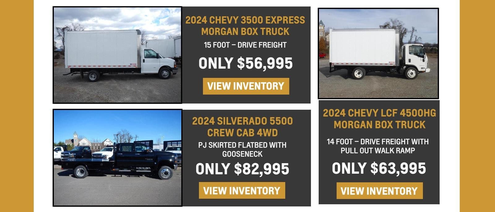 (Stock #24561 – Box Truck)

2024 Chevy 3500 Express Morgan Box Truck

15 Foot – Drive Freight

Only $56,995

 

(stock #24541)

2024 Silverado 5500 Crew Cab 4WD

PJ Skirted Flatbed with Gooseneck

Only $82,995

 

(stock #24303)

2024 Chevy LCF 4500HG Morgan Box Truck

14 Foot – Drive Freight with Pull Out Walk Ramp

Only $63,995