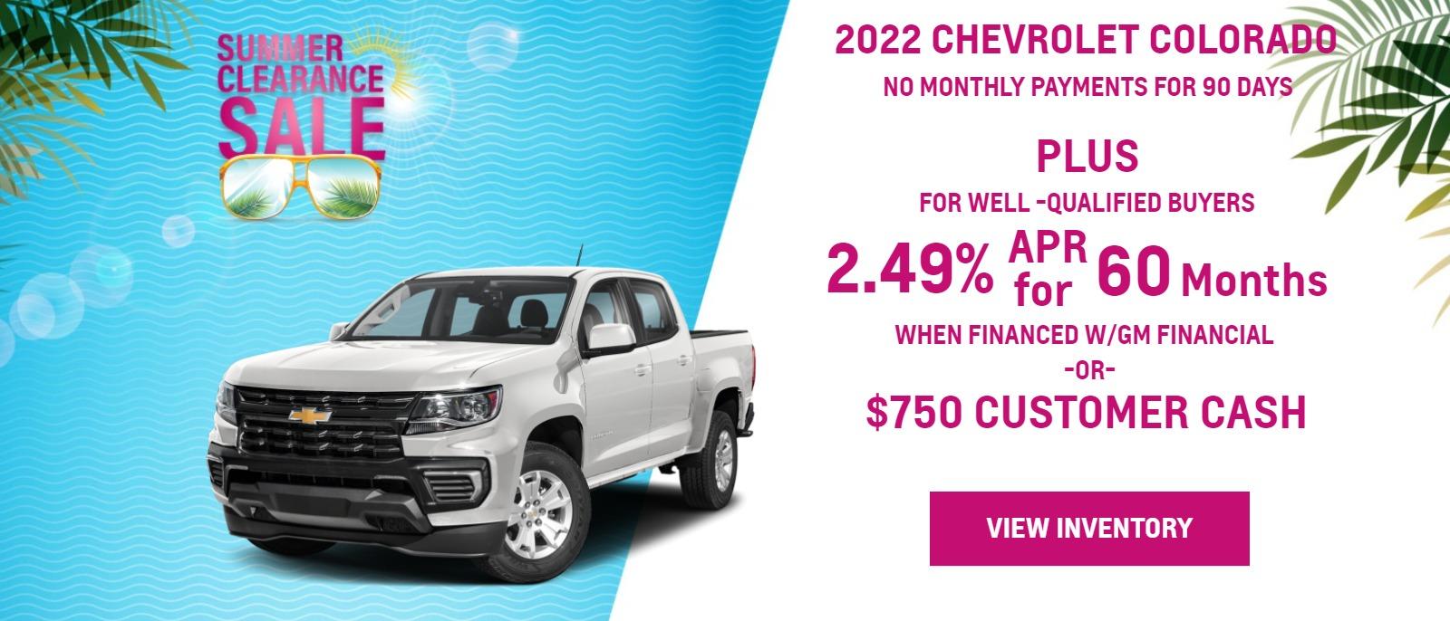 2022 COLORADO
>
> FOR WELL-QUALIFIED BUYERS
> NO MONTHLY PAYMENTS FOR
> 90 DAYSā
>
> plus
> 2.89% APR
> WHEN YOU FINANCE WITH GM FINANCIALā
>
> Finance charges accrue from date of financing.
>
> Must finance with GM Financial. Down payment required at signing, if applicable. Offer not available in FL, PA or TX. Some customers may not qualify. Not available with lease and some other offers. 2.89% APR for 60 months for well-qualified buyers when financed w/GM Financial. Monthly payment is $17.92 for every $1000 you finance. Average down payment is 17.3%. Some customers will not qualify. Take new retail delivery by 8/31/22.
-or-
> $750 Customer Cash
> Not available with special finance or lease offers. Take new retail delivery by 08-31-2022.