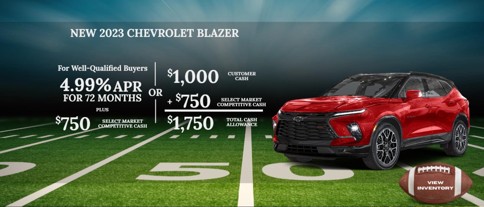 2023 CHEVROLET Blazer
$1,000 Customer Cash
+ $750 Select Market Competitive Cash
$1,750 Total Cash Allowance
OR
For Well-Qualified Buyers
4.99% APR for 72 months
Plus
$750 Select Market Competitive Cash