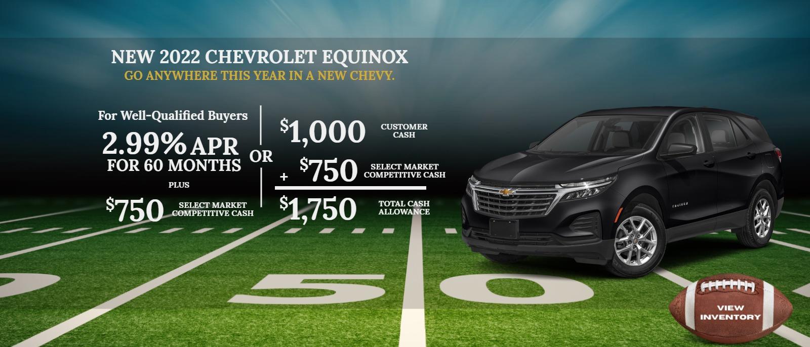 2022 CHEVROLET Equinox
For Well-Qualified Buyers
2.99% APR for 60 months
Plus
$750 Select Market Competitive Cash
or
$1,000 Customer Cash
+ $750 Select Market Competitive Cash
$1,750 Total Cash Allowance