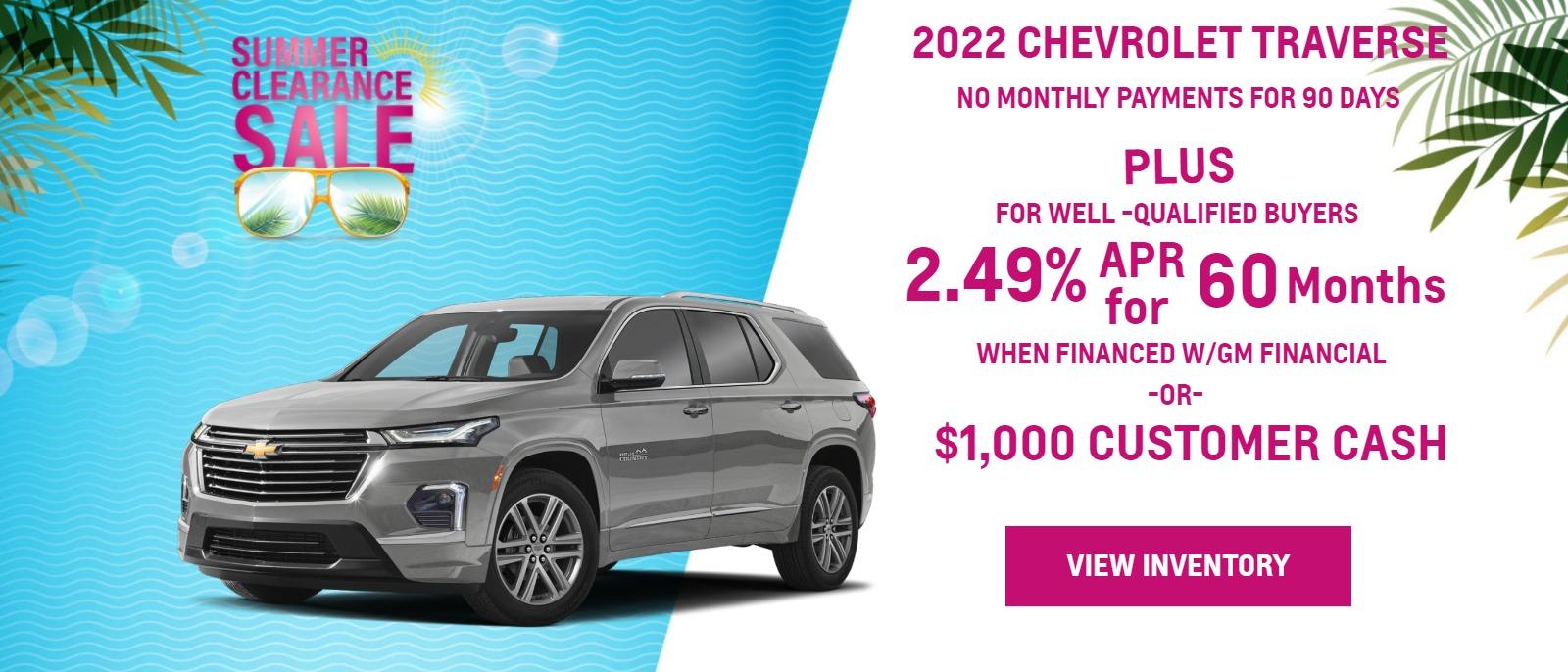 > 2022 TRAVERSE
>
> FOR WELL-QUALIFIED BUYERS
> NO MONTHLY PAYMENTS FOR
> 90 DAYSā
>
> plus
> 2.89% APR
> WHEN YOU FINANCE WITH GM FINANCIALā
>
> Finance charges accrue from date of financing.
>
> Must finance with GM Financial. Down payment required at signing, if applicable. Offer not available in FL, PA or TX. Some customers may not qualify. Not available with lease and some other offers. 2.89% APR for 60 months for well-qualified buyers when financed w/GM Financial. Monthly payment is $17.92 for every $1000 you finance. Average down payment is 15.9%. Some customers will not qualify. Take new retail delivery by 8/31/22.
-or-
$1,000 Customer Cash
> Not available with special finance or lease offers. Take new retail delivery by 08-31-2022.