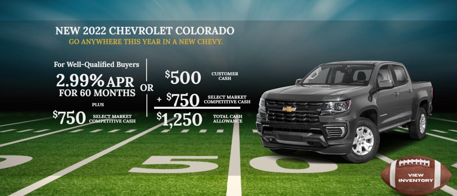 2022 CHEVROLET Colorado
For Well-Qualified Buyers
2.99% APR for 60 months
Plus
$750 Select Market Competitive Cash
or
$500 Customer Cash
+ $750 Select Market Competitive Cash
$1,250 Total Cash Allowance