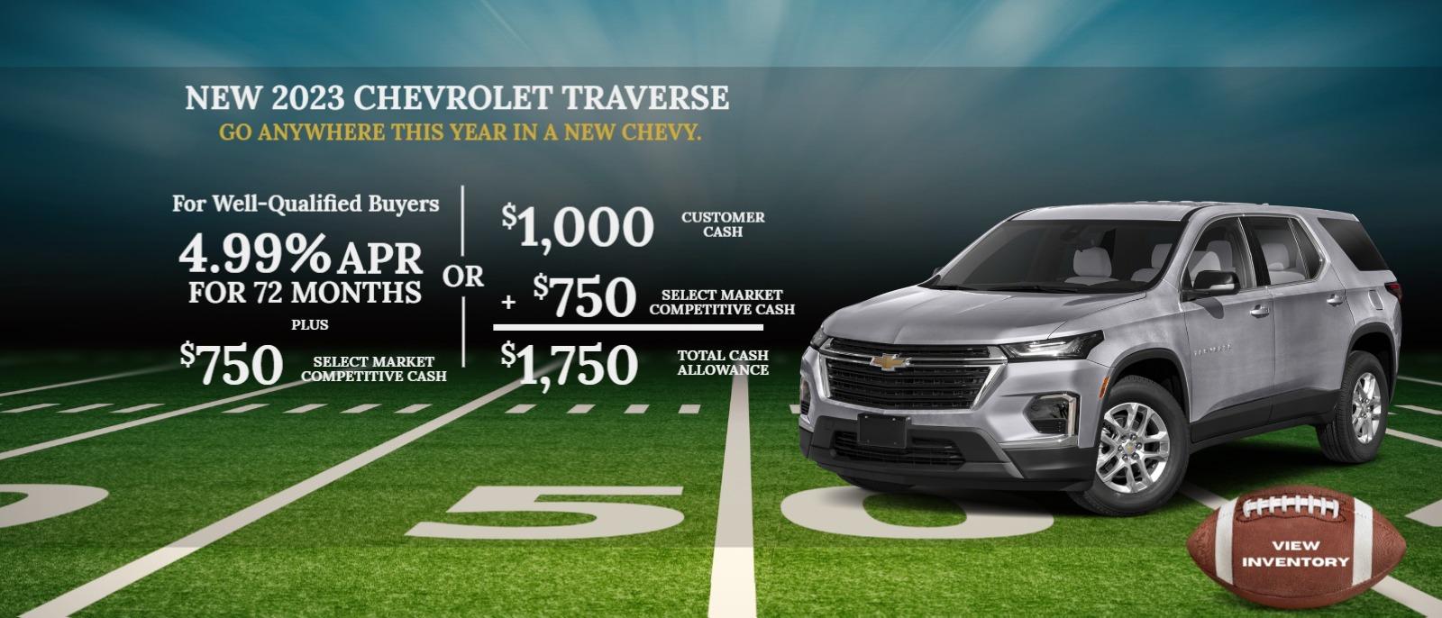 2023 Chevrolet TRAVERSE
For Well-Qualified Buyers
4.99% APR for 72 months
Plus
$750 Select Market Competitive Cash
or
$1,000 Customer Cash
+ $750 Select Market Competitive Cash
$1,750 Total Cash Allowance