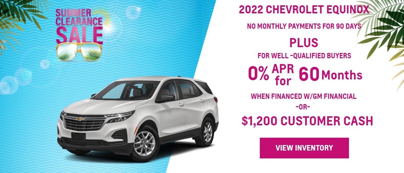 2022 EQUINOX
FOR WELL-QUALIFIED BUYERS
NO MONTHLY PAYMENTS FOR
90 DAYSā
plus
0% APR
WHEN YOU FINANCE WITH GM FINANCIALā
Finance charges accrue from date of financing.
Must finance with GM Financial. Down payment required at signing, if applicable. Not available in PA or TX unless combined with a 0.00% APR. Offer not available in FL. Some customers may not qualify. Not available with lease and some other offers. 0% APR for 60 months for well-qualified buyers when financed w/GM Financial. Monthly payment is $16.67 for every $1000 you finance. Average down payment is 11.6%. Some customers will not qualify. Available toward the purchase or lease of all 2021/2022 Silverado 1500 Crew Cab pickups, most 2021/2022 Blazer, Equinox, Trax and Trailblazer models, and most 2021 Traverse, Malibu and Spark models. Not available with some other offers. Take new retail delivery by 8/31/22.