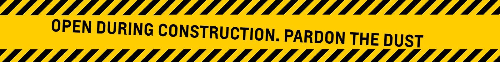 OPEN DURING CONSTRUCTION. PARDON THE DUST.