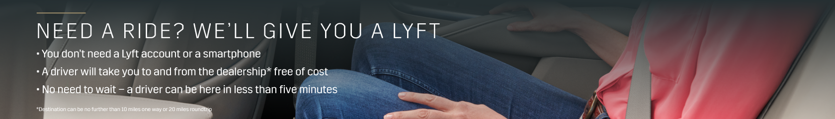 Need a Ride? We'll give you a Lyft! No need for a Lyft account or smart phone, we will arrange for a driver to take you to and from the dealership free of cost. A driver can be here in less than five minutes. Destination can be no further than 10 miles one way or 20 miles roundtrip.