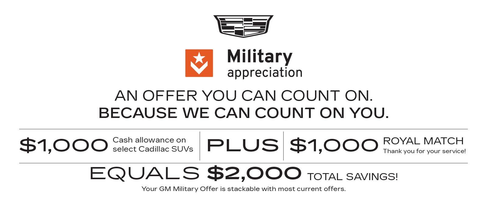 Cadillac Military Appreciation: An offer you can count on, because we count on you. Get $1,000 cash allowance on select Cadillac SUVs, plus a $1,000 Royal Match as our thanks for your service. That's $2,000 total savings, plus your GM Military Offer is stackable with most current offers.