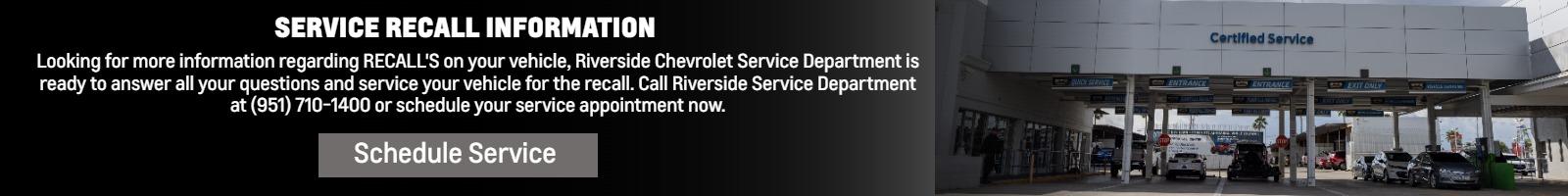 SERVICE RECALL INFORMATION AND WE SERVICE RECALLS!
Looking for more information regarding RECALL'S on your vehicle, Riverside Chevrolet Service Department is ready to answer all your questions and service your vehicle for the recall. Call Riverside Service Department at (951) 710-1400 or schedule your service appointment now.