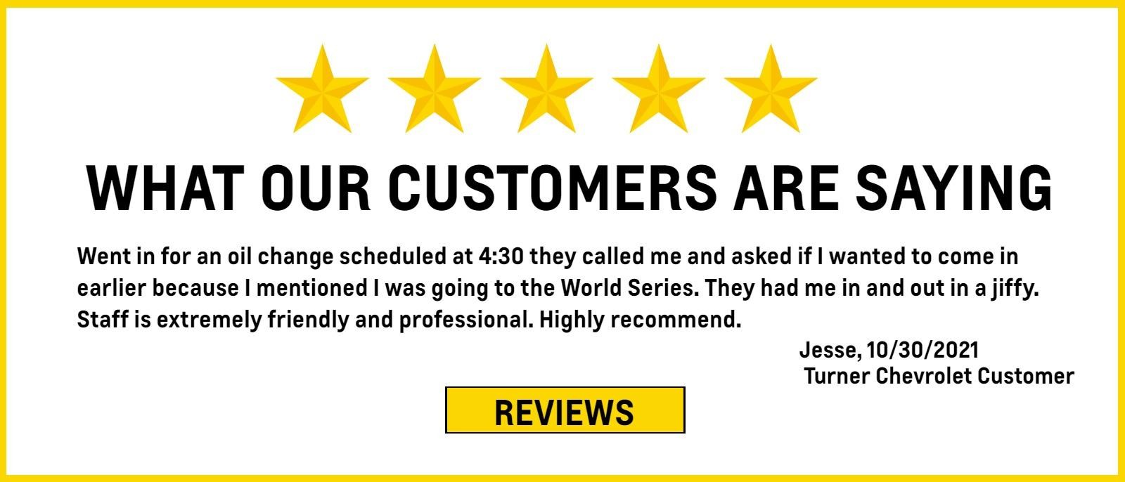 Title: What Our Customers Are Saying

Copy:
Went in for an oil change scheduled at 4:30 they called me and asked if I wanted to come in earlier because I mentioned I was going to the World Series. They had me in and out in a jiffy. Staff is extremely friendly and professional. Highly recommend.