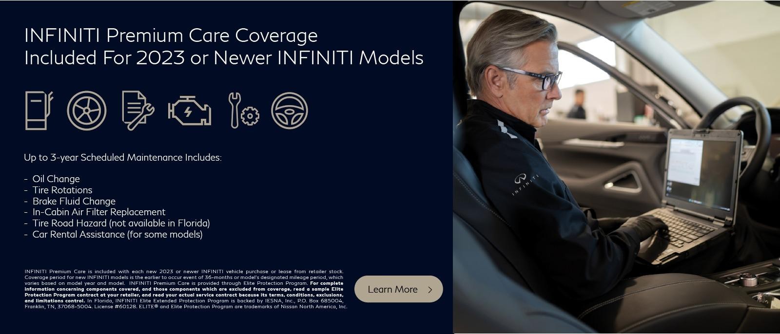 INFINITI Premium Care Coverage for 2023 INFINITI models
up to 3-Year Scheduled Maintenance Includes:
Oil Changes, Tire Rotations, Inspection, Brake Fluid Change, In-Cabin Air Filter Replacement, Tire Road Hazard, Car Rental Assistance

*2023 model years, all new INFINITI models, whether purchased or leased, will now include INFINITI Premium Care, a pre-paid maintenance program that will cover scheduled maintenance for up to three years, including oil changes and tire rotations, inspections, engine air filters, brake fluid, in-cabin microfilters, tire road hazard and car rental assistance. *Tire Road Hazard not available in Florida. Mileage and included services vary by model. CONTACT DEALER FOR DETAILS.