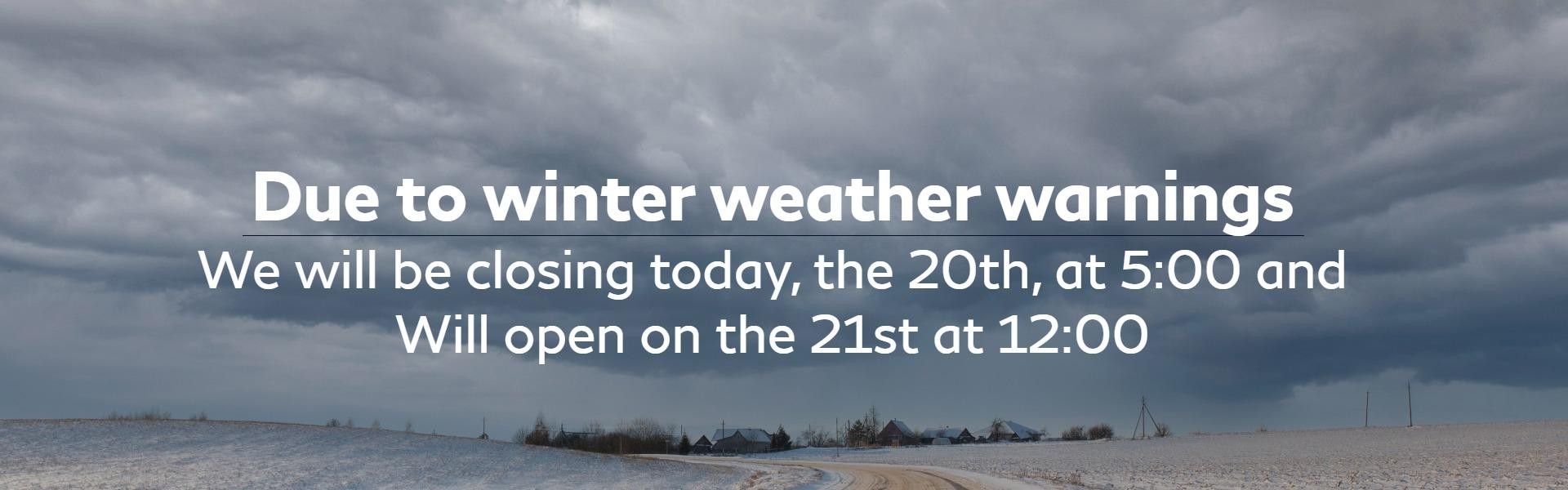 , due to winter weather warnings, we will be closing today, the 20th, at 5:00 and will open on the 21st at 12:00