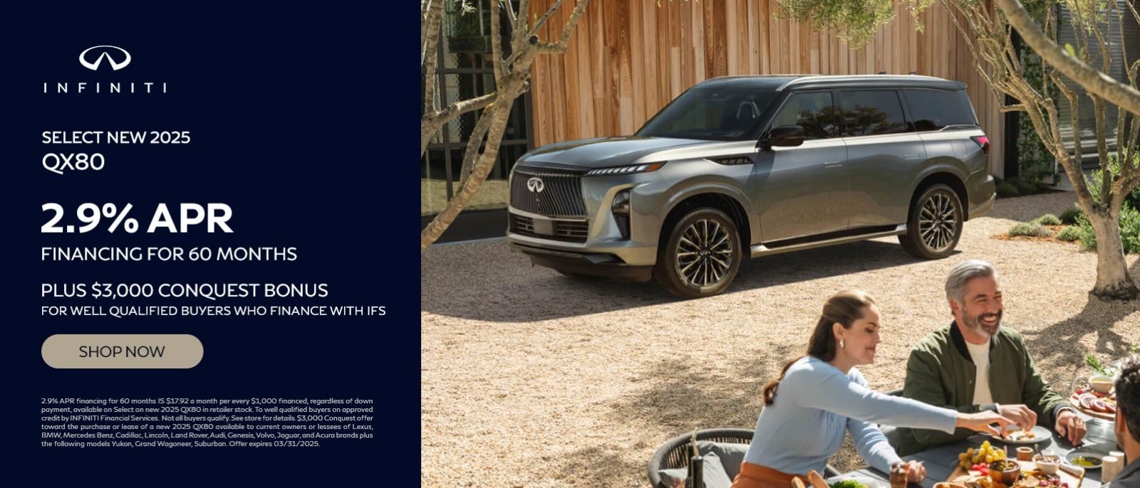 SELECT NEW 2025 Qx80 2.9% APR
FINANCING FOR 60 MONTHS
PLUS $3,000 CONQUEST BONUS
FOR WELL QUALIFIED BUYERS WHO FINANCE WITH IFS