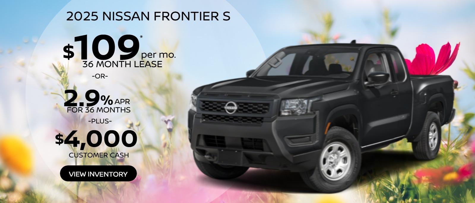 2025 Nissan Frontier S 
1N6ED1CMXSN620470
Stock # 250115.   
MSRP $36,935
$109 X 36.
5,000 miles.    
$4,995 Due at signing plus first payment, tax, tags, $477 Doc Fee & $695 Acq. Fee. Must qualify for Loyalty offer.