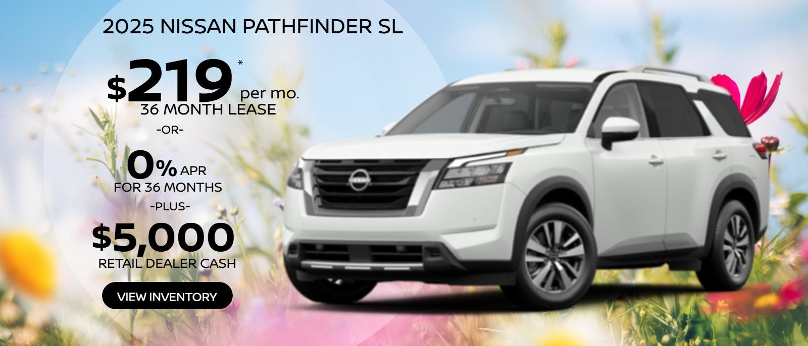 2025 Nissan Pathfinder SL  
5N1DR3CC8SC222670
Stock # 250100. 
MSRP $48,125
$219 X 36. 
5,000 Miles.  
$5,995 Due at signing plus first payment, tax, tags, $477 Doc Fee & $695 Acq. Fee. Must qualify for Loyalty offer.
